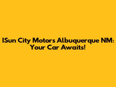 ISun City Motors Albuquerque NM: Your Car Awaits!